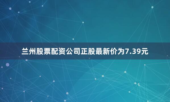 兰州股票配资公司正股最新价为7.39元