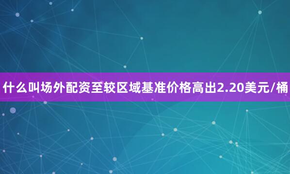 什么叫场外配资至较区域基准价格高出2.20美元/桶
