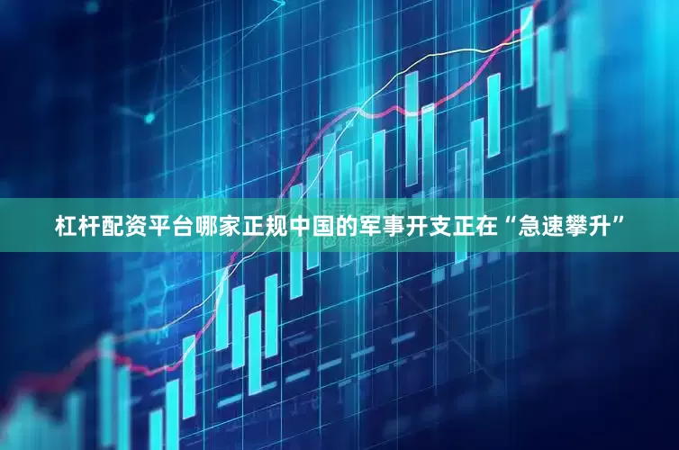 杠杆配资平台哪家正规中国的军事开支正在“急速攀升”