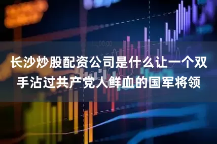 长沙炒股配资公司是什么让一个双手沾过共产党人鲜血的国军将领