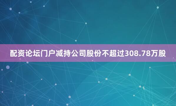 配资论坛门户减持公司股份不超过308.78万股