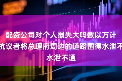 配资公司对个人损失大吗数以万计的抗议者将总理府周边的道路围得水泄不通