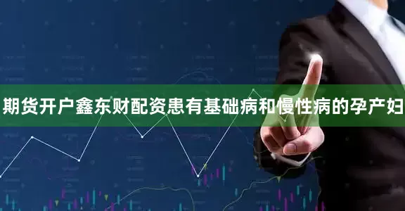 期货开户鑫东财配资患有基础病和慢性病的孕产妇